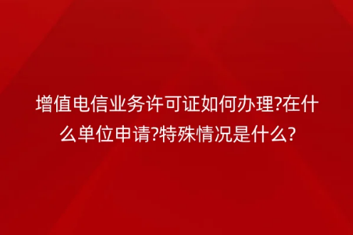 增值电信业务许可证如何办理?在什么单位申请?特殊情况是什么?