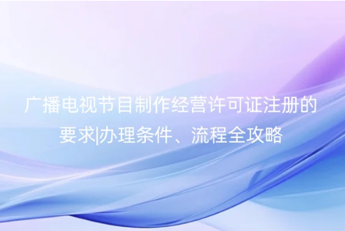 2023广播电视节目制作经营许可证注册的要求|办理条件、流程全攻略
