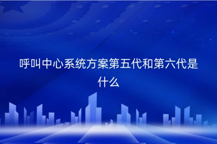 呼叫中心系统方案第五代和第六代是什么