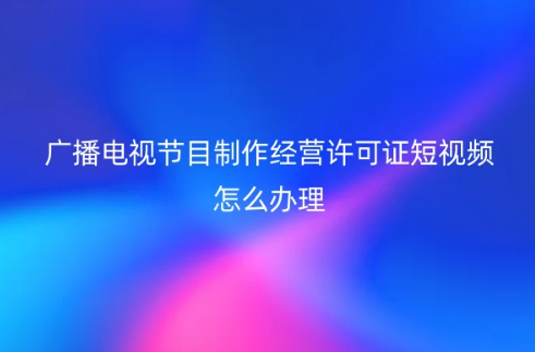广播电视节目制作经营许可证短视频怎么办理