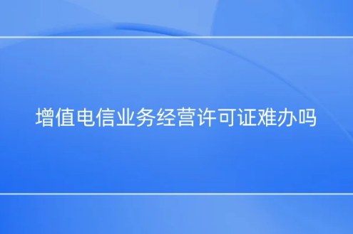 增值电信业务经营许可证难办吗?为什么?