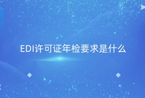 EDI许可证年检要求是什么?年报材料及注意事项