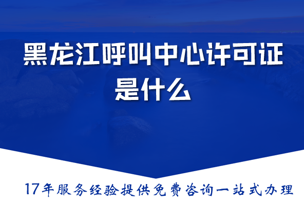 黑龙江呼叫中心许可证是什么,办理需要什么材料、条件 黑龙江呼叫中心许可证是什么,办理需要什么材料、条件